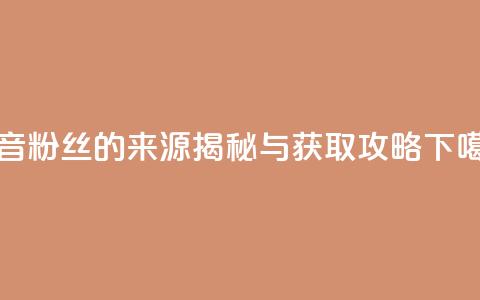 抖音粉丝的来源揭秘与获取攻略 第1张 抖音粉丝的来源揭秘与获取攻略 第1张