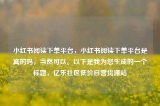 小红书阅读下单平台，小红书阅读下单平台是真的吗，当然可以。以下是我为您生成的一个标题，亿乐社区低价自营货源站