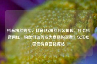 抖音粉丝购买，抖音2万粉丝什么价位，打卡抖音网红，粉丝们如何成为商品购买者？亿乐社区低价自营货源站