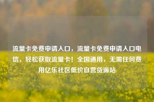 流量卡免费申请入口	，流量卡免费申请入口电信，轻松获取流量卡！全国通用，无需任何费用亿乐社区低价自营货源站  第1张